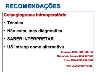RECOMENDAÇÕES Colangiograma intraoperatório Técnica Não evita, mas diagnostica SABER INTERPRETAR US intraop como alternativa Strasberg, JACS, 1995; 180: 101 Massarweh, Surgery, 2008; 207:821 Flum, JAMA 2003; 289: 1639 Flum, JACS 2003: 196:385   