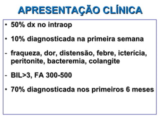 APRESENTAÇÃO CLÍNICA   50% dx no intraop 10% diagnosticada na primeira semana fraqueza, dor, distensão, febre, icterícia, peritonite, bacteremia, colangite BIL>3, FA 300-500 70% diagnosticada nos primeiros 6 meses 