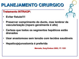 PLANEJAMENTO CIRURGICO  Tratamento INTRAOP: Evitar fístula!!!! Preservar comprimento do ducto, mas lembrar da vascularização (reparo geralmente é alto) Certeza que todos os segmentos hepáticos estão drenados Usar anastomose sem tensão com tecidos saudáveis Hepaticojejunostomia é preferida Mercado,  Surg Endosc 2003; 17: 1351 