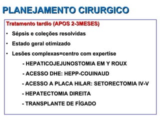 PLANEJAMENTO CIRURGICO  Tratamento tardio (APOS 2-3MESES) Sépsis e coleções resolvidas Estado geral otimizado Lesões complexas=centro com expertise - HEPATICOJEJUNOSTOMIA EM Y ROUX  - ACESSO DHE: HEPP-COUINAUD  - ACESSO A PLACA HILAR: SETORECTOMIA IV-V - HEPATECTOMIA DIREITA - TRANSPLANTE DE FÍGADO  