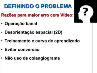 DEFININDO O PROBLEMA Razões para maior erro com Vídeo: Operação banal Desorientação espacial (2D) Treinamento e curva de aprendizado Evitar conversão Não uso de colangiograma 