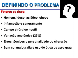 DEFININDO O  PROBLEMA Fatores de risco: Homem, idoso, asiático, obeso Inflamação e sangramento Campo cirúrgico hostil Variação anatômica (25%) Erros técnicos e personalidade do cirurgião Sem colangiografia e uso de ótica de zero grau 