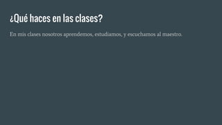 ¿Qué haces en las clases?
En mis clases nosotros aprendemos, estudiamos, y escuchamos al maestro.
 
