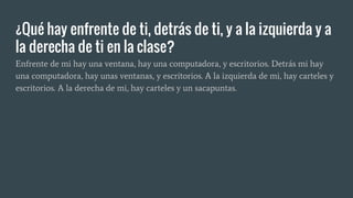 ¿Qué hay enfrente de ti, detrás de ti, y a la izquierda y a
la derecha de ti en la clase?
Enfrente de mi hay una ventana, hay una computadora, y escritorios. Detrás mi hay
una computadora, hay unas ventanas, y escritorios. A la izquierda de mi, hay carteles y
escritorios. A la derecha de mi, hay carteles y un sacapuntas.
 