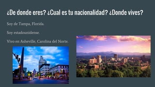 ¿De donde eres? ¿Cual es tu nacionalidad? ¿Donde vives?
Soy de Tampa, Florida.
Soy estadounidense.
Vivo en Asheville, Carolina del Norte.
 