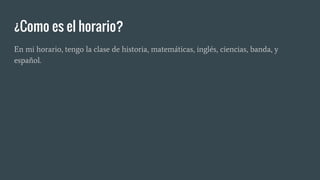 ¿Como es el horario?
En mi horario, tengo la clase de historia, matemáticas, inglés, ciencias, banda, y
español.
 