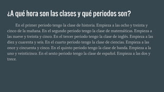 ¿A qué hora son las clases y qué periodos son?
En el primer periodo tengo la clase de historia. Empieza a las ocho y treinta y
cinco de la mañana. En el segundo periodo tengo la clase de matemáticas. Empieza a
las nueve y treinta y cinco. En el tercer periodo tengo la clase de inglés. Empieza a las
diez y cuarenta y seis. En el cuarto periodo tengo la clase de ciencias. Empieza a las
once y cincuenta y cinco. En el quinto periodo tengo la clase de banda. Empieza a la
uno y veinticinco. En el sexto periodo tengo la clase de español. Empieza a las dos y
trece.
 