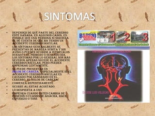 dependen de qué parte del cerebro esté dañada. En algunos casos, es posible que una persona ni siquiera se dé cuenta de que ha tenido un accidente cerebrovascular. Los síntomas generalmente se presentan de manera súbita y sin aviso o pueden ocurrir a intervalos durante el primero o segundo día. Los síntomas por lo general son más severos apenas sucede el accidente cerebrovascular, pero pueden empeorar lentamente. Se puede presentar un dolor de cabeza , especialmente si el accidente cerebrovascular es causado por sangrado en el cerebro. El dolor de cabeza: Comienza repentinamente Ocurre al estar acostado Lo despierta a uno Empeora cuando usted cambia de posición o cuando se agacha, hace esfuerzo o tose