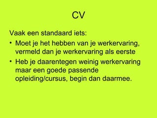 CV Vaak een standaard iets: Moet je het hebben van je werkervaring, vermeld dan je werkervaring als eerste Heb je daarentegen weinig werkervaring maar een goede passende opleiding/cursus, begin dan daarmee. 