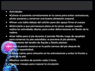 • Actividades:
• •Colocar al paciente correctamente en la cama para evitar contracturas,
aliviar presiones y conservar una buena alineación corporal.
• •Poner una tabla debajo del colchón para dar apoyo firme al cuerpo.
• •Estimularlo a que permanezca plano en la cama, excepto cuando
realiza las actividades diarias, para evitar deformaciones en flexión de la
cadera.
• •Usar tabla para el pie durante el periodo flácido; luego de apoplejía
para conservar los pies extendidos: se previene el pie péndulo,
acortamiento del tendón de Aquiles y flexión plantar.
• •Evitar la presión excesiva en la parte carnosa del pie después de
aparecer espasticidad.
• •Utilizar cojines para colocarlos en las articulaciones y evitar la fricción y
daño de la piel.
• •Realizar cambios de posición cada 2 horas.
• •Realizar masajes para mejorar la circulación

 