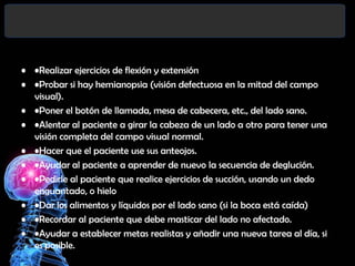 • •Realizar ejercicios de flexión y extensión
• •Probar si hay hemianopsia (visión defectuosa en la mitad del campo
visual).
• •Poner el botón de llamada, mesa de cabecera, etc., del lado sano.
• •Alentar al paciente a girar la cabeza de un lado a otro para tener una
visión completa del campo visual normal.
• •Hacer que el paciente use sus anteojos.
• •Ayudar al paciente a aprender de nuevo la secuencia de deglución.
• •Pedirle al paciente que realice ejercicios de succión, usando un dedo
enguantado, o hielo
• •Dar los alimentos y líquidos por el lado sano (si la boca está caída)
• •Recordar al paciente que debe masticar del lado no afectado.
• •Ayudar a establecer metas realistas y añadir una nueva tarea al día, si
es posible.

 