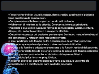 •Proporcionar indicios visuales (gestos, demostración, cuadros) si el paciente
tiene problemas de comprensión.
•Complementar el habla con gestos cuando esté indicado.
•Hablar con él mientras se le atiende. Conocer sus intereses principales.
•Alentarlo a que utilice cualquier forma de comunicación. Gestos, escritura,
dibujos, etc., en tanto comienza a recuperar el habla.
•Despertar respuestas del paciente; por ejemplo, “ or favor, mueva la cabeza si
p
me comprende” y reforzar cada respuesta correcta.
,
•Hacer participar a la familia en los cuidados para desarrollar y practicar
habilidades que ayuden al paciente a alcanzar la rehabilitación.
•Ayudar a la familia a adaptarse y ajustarse a la función residual del paciente.
•Proporcionar cierto tipo de asesoría y sistema de apoyo a la familia: necesitan
dirección y apoyo para afrontar el deterioro de la personalidad e
intelectualidad y los síntomas psiquiátricos.
•Preparar el alta del paciente para que vaya a su casa, a un centro de
rehabilitación o a instalaciones para cuidados especiales.

 