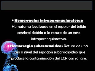  Hemorragias intraparenquimatosas:
Hematoma localizado en el espesor del tejido
cerebral debido a la rotura de un vaso

intraparenquimatoso.
 Hemorragia subaracnoidea: Rotura de una

vaso a nivel del espación subaracnoideo que
produce la contaminación del LCR con sangre.

 