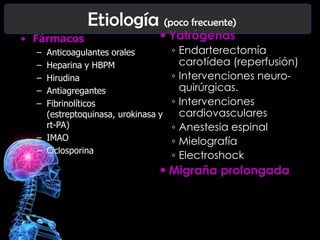 Etiología (poco frecuente)
• Fármacos
–
–
–
–
–

 Yatrógenas

Anticoagulantes orales
Heparina y HBPM
Hirudina
Antiagregantes
Fibrinolíticos
(estreptoquinasa, urokinasa y
rt-PA)
– IMAO
– Ciclosporina

◦ Endarterectomía
carotídea (reperfusión)
◦ Intervenciones neuroquirúrgicas.
◦ Intervenciones
cardiovasculares
◦ Anestesia espinal
◦ Mielografía
◦ Electroshock

 Migraña prolongada

 