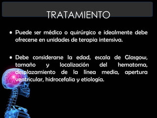 TRATAMIENTO
• Puede ser médico o quirúrgico e idealmente debe
ofrecerse en unidades de terapia intensiva.
• Debe considerarse la edad, escala de Glasgow,
tamaño
y
localización
del
hematoma,
desplazamiento de la línea media, apertura
ventricular, hidrocefalia y etiología.

 