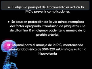 • El objetivo principal del tratamiento es reducir la
PIC y prevenir complicaciones.

• Se basa en protección de la vía aérea, reemplazo
del factor apropiado, transfusión de plaquetas, uso
de vitamina K en algunos pacientes y manejo de la
presión arterial.
• Manitol para el manejo de la PIC, manteniendo
osmolaridad sérica de 300-320 mOsm/kg y evitar la
hipovolemia

 
