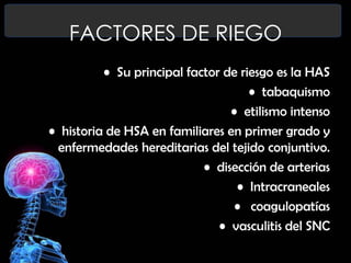 FACTORES DE RIEGO
• Su principal factor de riesgo es la HAS
• tabaquismo
• etilismo intenso
• historia de HSA en familiares en primer grado y
enfermedades hereditarias del tejido conjuntivo.
• disección de arterias
• Intracraneales
• coagulopatías
• vasculitis del SNC

 