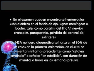 • En el examen pueden encontrarse hemorragias
subhialoideas en el fondo de ojo, signos meníngeos o
focales, tales como parálisis del III o VI nervios
craneales, paraparesia, pérdida del control de
esfínteres
• La HSA no logra diagnosticarse hasta en el 50% de
los casos en la primera valoración, en el 40% se
presentan síntomas precedentes como “cefalea
centinela” o cefalea “en estallido”, con duración de
minutos a horas en las semanas previas

 