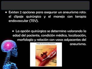 • Existen 2 opciones para asegurar un aneurisma roto:
el clipaje quirúrgico y el manejo con terapia
endovascular (TEV).
• La opción quirúrgica se determina valorando la
edad del paciente, condición médica, localización,
morfología y relación con vasos adyacentes del
aneurisma.

 