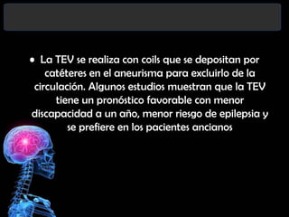 • La TEV se realiza con coils que se depositan por
catéteres en el aneurisma para excluirlo de la
circulación. Algunos estudios muestran que la TEV
tiene un pronóstico favorable con menor
discapacidad a un año, menor riesgo de epilepsia y
se prefiere en los pacientes ancianos

 