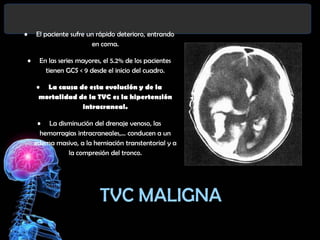 •

El paciente sufre un rápido deterioro, entrando
en coma.
•

En las series mayores, el 5.2% de los pacientes
tienen GCS < 9 desde el inicio del cuadro.
• La causa de esta evolución y de la
mortalidad de la TVC es la hipertensión
intracraneal.
• La disminución del drenaje venoso, las
hemorragias intracraneales,... conducen a un
edema masivo, a la herniación transtentorial y a
la compresión del tronco.

TVC MALIGNA

 