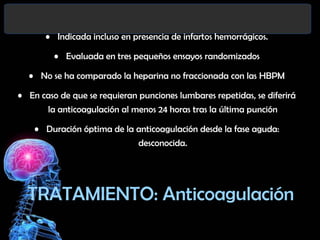 • Indicada incluso en presencia de infartos hemorrágicos.
• Evaluada en tres pequeños ensayos randomizados

• No se ha comparado la heparina no fraccionada con las HBPM
• En caso de que se requieran punciones lumbares repetidas, se diferirá
la anticoagulación al menos 24 horas tras la última punción

• Duración óptima de la anticoagulación desde la fase aguda:
desconocida.

TRATAMIENTO: Anticoagulación

 