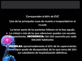 • Corresponden al 80% de EVC

• Una de las principales cusas de muerte e incapacidad en el
mundo
• La tercer parte de los pacientes fallecen en la fase aguda.
• La mitad o más de los que sobreviven quedan con secuelas
discapacitantes. INCIDENCIA: 150-250 casos/año por cada
100.000 habitantes

• SECUELAS: aproximadamente el 50% de los supervivientes
tiene algún grado de discapacidad, de los que cerca del 20%
son subsidiarios de hospitalización definitiva.

 