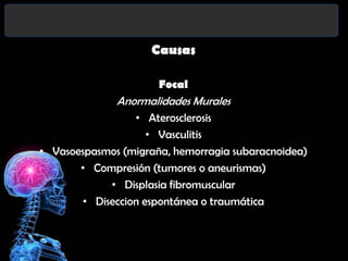 Causas
Focal

Anormalidades Murales
• Aterosclerosis
• Vasculitis
• Vasoespasmos (migraña, hemorragia subaracnoidea)
• Compresión (tumores o aneurismas)
• Displasia fibromuscular
• Diseccion espontánea o traumática

 