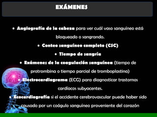 EXÁMENES
• Angiografía de la cabeza para ver cuál vaso sanguíneo está
bloqueado o sangrando.
• Conteo sanguíneo completo (CSC)
• Tiempo de sangría
• Exámenes de la coagulación sanguínea (tiempo de
protrombina o tiempo parcial de tromboplastina)
• Electrocardiograma (ECG) para diagnosticar trastornos
cardíacos subyacentes.
• Ecocardiografía si el accidente cerebrovascular puede haber sido
causado por un coágulo sanguíneo proveniente del corazón

 