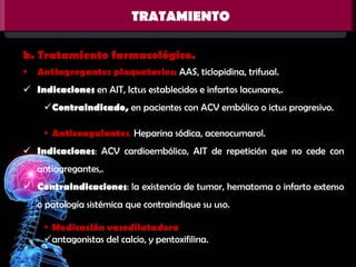 TRATAMIENTO
b. Tratamiento farmacológico.
 Antiagregantes plaquetarios: AAS, ticlopidina, trifusal.
 Indicaciones en AIT, Ictus establecidos e infartos lacunares,.
Contraindicado, en pacientes con ACV embólico o ictus progresivo.
 Anticoagulantes. Heparina sódica, acenocumarol.
 Indicaciones: ACV cardioembólico, AIT de repetición que no cede con
antiagregantes,.

 Contraindicaciones: la existencia de tumor, hematoma o infarto extenso
o patología sistémica que contraindique su uso.
 Medicación vasodilatadora
antagonistas del calcio, y pentoxifilina.

 