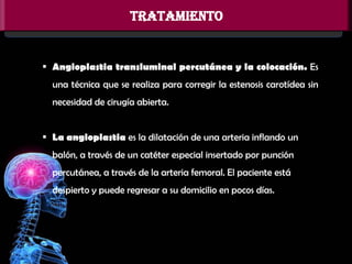 TRATAMIENTO

 Angioplastia transluminal percutánea y la colocación. Es
una técnica que se realiza para corregir la estenosis carotídea sin
necesidad de cirugía abierta.
 La angioplastia es la dilatación de una arteria inflando un
balón, a través de un catéter especial insertado por punción

percutánea, a través de la arteria femoral. El paciente está
despierto y puede regresar a su domicilio en pocos días.

 