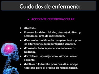 Cuidados de enfermería
• ACCIDENTE CEREBROVASCULAR
• Objetivos:
• Prevenir las deformidades, desmejoría física y
pérdida del arco de movimiento.
• •Desarrollar habilidades compensatorias para
las alteraciones de la percepción sensitiva.
• •Fomentar la independencia en los autocuidados.
• •Establecer una mejor comunicación con el
paciente.
• •Motivar a la familia para que dé el apoyo
necesario para el proceso de rehabilitación.

 