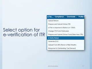 Login to e-
filing portal
through Net
banking
• Make sure that your bank offers
facility to login to e-filing portal and
your bank account is linked to your
PAN
• After login through net banking, you
may either verify your return directly
(since by logging through net banking
account, you have proved your identity to
ITD) (See slide # 31); or
• Generate EvC, to be used for e-
verification immediately or within 72
hours of generation
(See slide # 23~26 & 30).
 