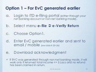 Option 1 – For EvC generated earlier
dk bholusaria 30
a. Login to ITD e-filing portal (either through your
net banking account or non-net banking mode).
b. Select menu e-file  e-Verify Return
c. Choose Option1.
d. Enter EvC generated earlier and sent to
email / mobile (see slide# 23~26)
e. Download acknowledgment
 If EVC was generated through non-net banking mode, it will
work only if returned total income <= 5 Lacs and no refund
has been claimed in return.
 