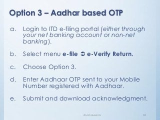Option 3 – Aadhar based OTP
dk bholusaria 32
a. Login to ITD e-filing portal (either through
your net banking account or non-net
banking).
b. Select menu e-file  e-Verify Return.
c. Choose Option 3.
d. Enter Aadhaar OTP sent to your Mobile
Number registered with Aadhaar.
e. Submit and download acknowledgment.
 