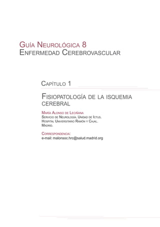 FISIOPATOLOGÍA DE LA ISQUEMIA
CEREBRAL
MARÍA ALONSO DE LECIÑANA
SERVICIO DE NEUROLOGÍA. UNIDAD DE ICTUS.
HOSPITAL UNIVERSITARIO RAMÓN Y CAJAL.
MADRID.
CORRESPONDENCIA:
e-mail: malonsoc.hrc@salud.madrid.org
GUÍA NEUROLÓGICA 8
ENFERMEDAD CEREBROVASCULAR
CAPÍTULO 1
 