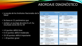ABORDAJE DIAGNÓSTICO
• La escala de los Institutos Nacionales de la
Salud
• Se basa en 11 parámetros que
• reciben un puntaje de entre 0 a 4. Su
resultado oscila de 0 a 39
• ≤ 4 puntos: déficit leve
• 6-15 puntos: déficit moderado
• 15-20 puntos: déficit importante
• > 20 puntos: grave
 