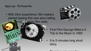 1895 to 1910 - The Pioneer Era
• With Zero experience ,film makers
started testing this new story telling
medium by creating film reels.
• First Film-George Miles’s A
Trip to the Moon in 1905
• It is 5 minutes long short
story.
 
