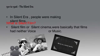 1911 to 1926 - The Silent Era
• In Silent Era , people were making
silent films..
What is Silent Film?
• Silent film or Silent cinema,were basically that films
had neither Voice or Music.
 