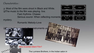 Characteristics-:
 Most of the film were shoot in Black and White.
The music to the film was playing live.
Fast rhythms- Chases
Serious sound- When reflecting moments of
mystery.
Romantic Melody-Love
Pianos,Organs and other instruments used for it.
Who Invented Silent Film?
The Luimiere Brothers, in the Indian salon in
 