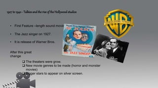 1927 to 1940 - Talkies and the rise of the Hollywood studios
• First Feature –length sound movie maded.
• The Jazz singer on 1927.
• It is release of Warner Bros.
After this great
change
 The theaters were grow.
 New movie genres to be made (horror and monster
movies)
 Bigger stars to appear on silver screen.
 