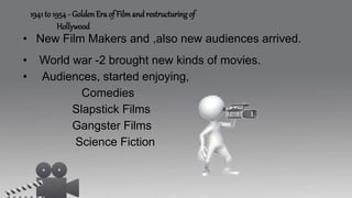 • New Film Makers and ,also new audiences arrived.
• World war -2 brought new kinds of movies.
• Audiences, started enjoying,
Comedies
Slapstick Films
Gangster Films
Science Fiction
1941 to 1954 - Golden Era of Film and restructuring of
Hollywood
 