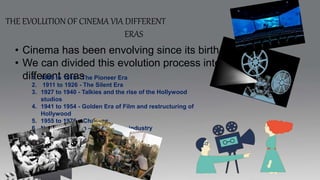 THE EVOLUTION OF CINEMA VIA DIFFERENT
ERAS
• Cinema has been envolving since its birth.
• We can divided this evolution process into
different eras
1. 1895 to 1910 - The Pioneer Era
2. 1911 to 1926 - The Silent Era
3. 1927 to 1940 - Talkies and the rise of the Hollywood
studios
4. 1941 to 1954 - Golden Era of Film and restructuring of
Hollywood
5. 1955 to 1976 – Changes
6. New millennium – Modern film industry
 