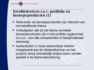 Kwaliteitseisen t.a.v. portfolio en beroepsproducten (1) Relevantie:  de beroepsproducten zijn relevant voor het betreffende thema. Volledigheid:  alle bij het thema vermelde beroepsproducten zijn in het portfolio opgenomen (m.a.w.: voor alle competenties is bewijsmateriaal aanwezig. Authenticiteit:  U moet aantoonbaar hebben meegewerkt aan de totstandkoming van het product, tenzij uitdrukkelijk andere eisen worden gesteld in de thema-beschrijving. 