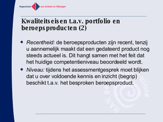 Kwaliteitseisen t.a.v. portfolio en beroepsproducten (2) Recentheid:  de beroepsproducten zijn recent, tenzij u aannemelijk maakt dat een gedateerd product nog steeds actueel is. Dit hangt samen met het feit dat het huidige competentieniveau beoordeeld wordt. Niveau:  tijdens het assessmentgesprek moet blijken dat u over voldoende kennis en inzicht (begrip) beschikt t.a.v. het besproken beroepsproduct. 
