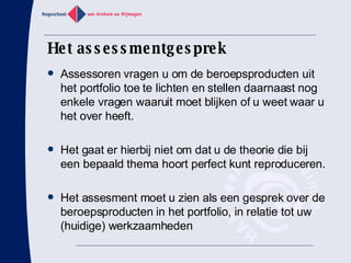 Het assessmentgesprek Assessoren vragen u om de beroepsproducten uit het portfolio toe te lichten en stellen daarnaast nog enkele vragen waaruit moet blijken of u weet waar u het over heeft. Het gaat er hierbij niet om dat u de theorie die bij een bepaald thema hoort perfect kunt reproduceren. Het assesment moet u zien als een gesprek over de beroepsproducten in het portfolio, in relatie tot uw (huidige) werkzaamheden 