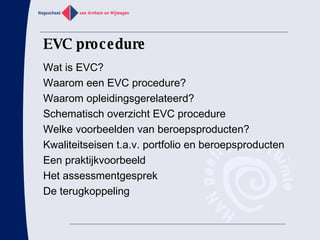 EVC procedure Wat is EVC? Waarom een EVC procedure? Waarom opleidingsgerelateerd? Schematisch overzicht EVC procedure Welke voorbeelden van beroepsproducten? Kwaliteitseisen t.a.v. portfolio en beroepsproducten Een praktijkvoorbeeld Het assessmentgesprek De terugkoppeling 