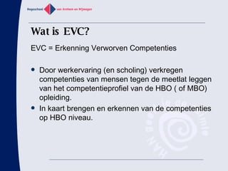 Wat is EVC? EVC = Erkenning Verworven Competenties Door werkervaring (en scholing) verkregen competenties van mensen tegen de meetlat leggen van het competentieprofiel van de HBO ( of MBO) opleiding.  In kaart brengen en erkennen van de competenties op HBO niveau. 