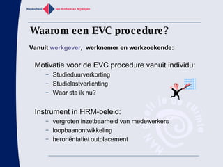 Waarom een EVC procedure? Motivatie voor de EVC procedure vanuit individu:  Studieduurverkorting  Studielastverlichting Waar sta ik nu?  Instrument in HRM-beleid: vergroten inzetbaarheid van medewerkers loopbaanontwikkeling herori ë ntatie/ outplacement Vanuit  werkgever ,  werknemer en werkzoekende: 