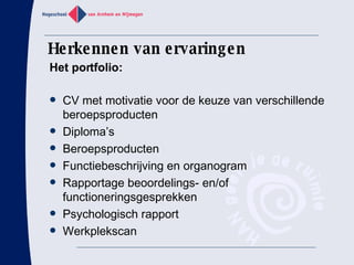 Herkennen van ervaringen CV met motivatie voor de keuze van verschillende beroepsproducten Diploma’s Beroepsproducten Functiebeschrijving en organogram Rapportage beoordelings- en/of functioneringsgesprekken Psychologisch rapport Werkplekscan Het portfolio: 
